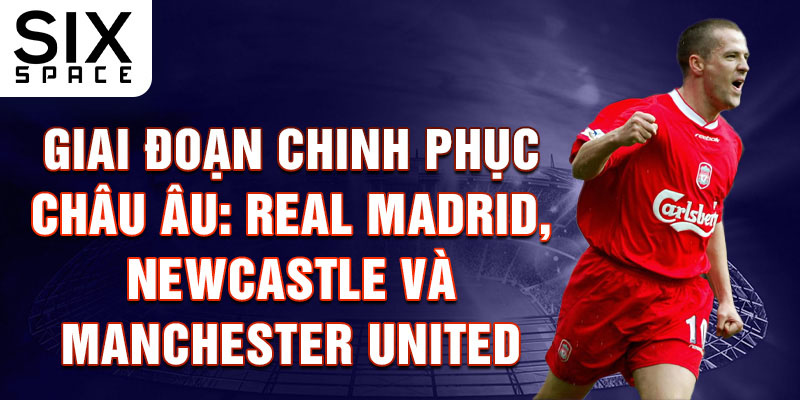 Giai đoạn chinh phục châu Âu: Real Madrid, Newcastle và Manchester United