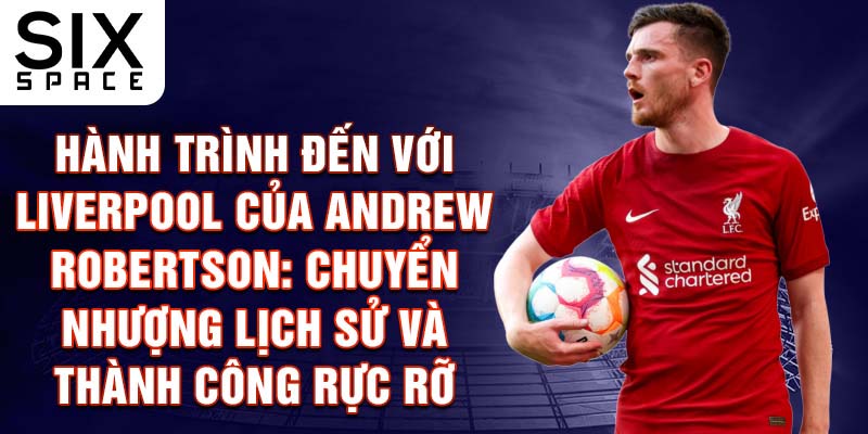 Hành trình đến với Liverpool của Andrew Robertson: Chuyển nhượng lịch sử và thành công rực rỡ