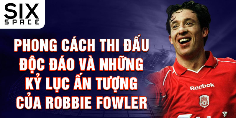 Phong cách thi đấu độc đáo và những kỷ lục ấn tượng của Robbie Fowler