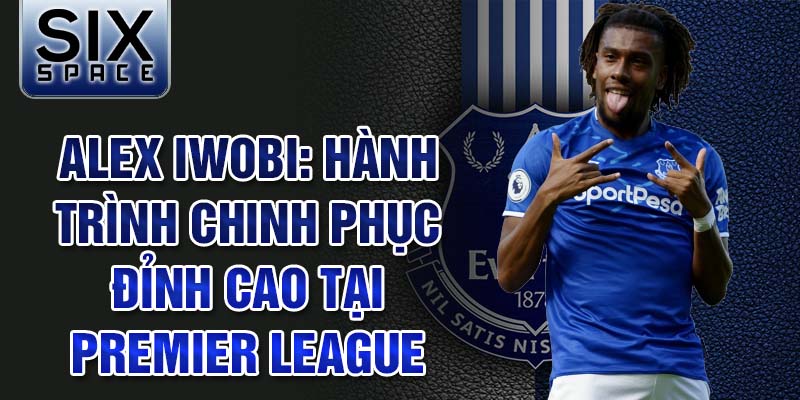 Alex iwobi: hành trình chinh phục đỉnh cao tại premier league