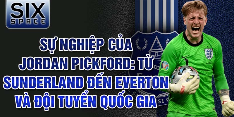 Sự nghiệp của jordan pickford: từ sunderland đến everton và đội tuyển quốc gia