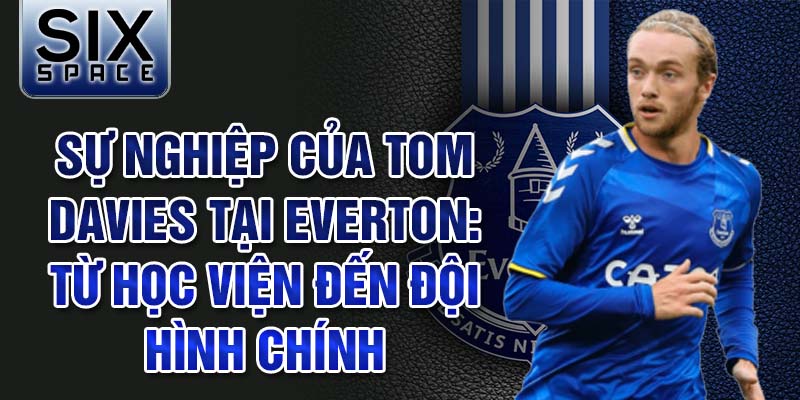 Sự nghiệp của tom davies tại everton: từ học viện đến đội hình chính