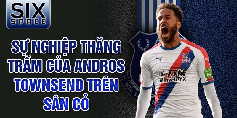 Sự nghiệp thăng trầm của andros townsend trên sân cỏ