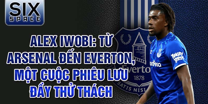 Alex iwobi: từ arsenal đến everton, một cuộc phiêu lưu đầy thử thách