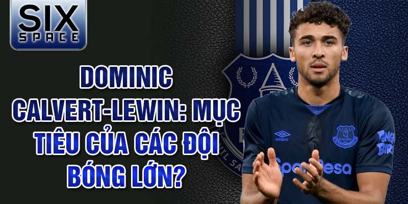 Dominic Calvert-Lewin: Mục tiêu của các đội bóng lớn?