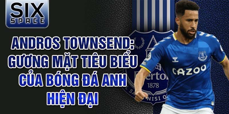 Andros Townsend: Gương mặt tiêu biểu của bóng đá Anh hiện đại