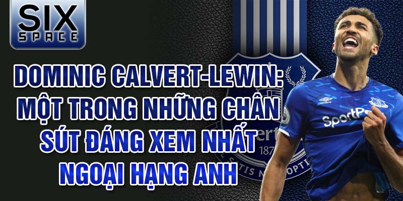 Dominic Calvert-Lewin: Một trong những chân sút đáng xem nhất ngoại hạng anh